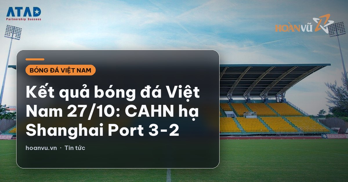 Kết quả bóng đá Việt Nam 27/10: CAHN hạ Shanghai Port 3-2