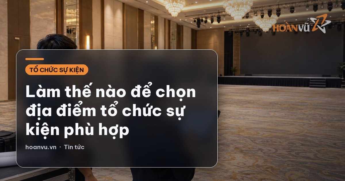 Làm thế nào để chọn địa điểm tổ chức sự kiện phù hợp