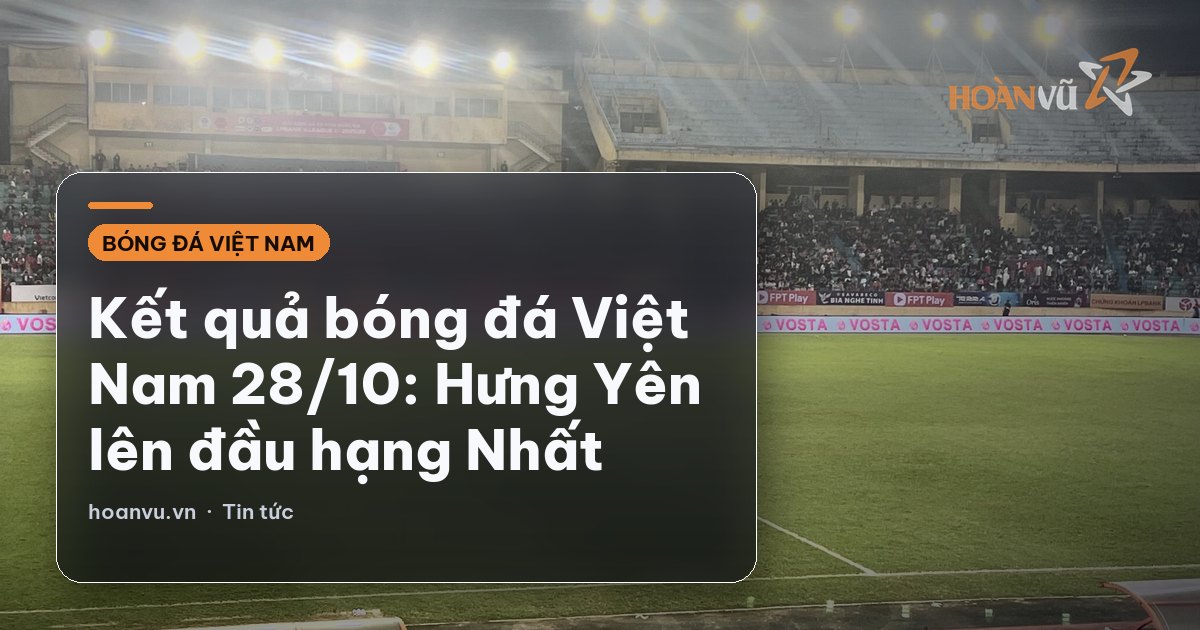 Kết quả bóng đá Việt Nam 28/10: Hưng Yên lên đầu hạng Nhất