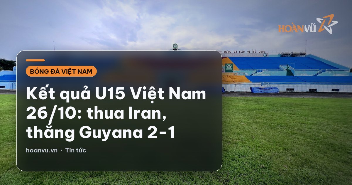 Kết quả U15 Việt Nam 26/10: thua Iran, thắng Guyana 2-1
